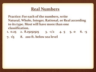 Real Numbers
Practice: For each of the numbers, write
Natural, Whole, Integer, Rational, or Real according
to its type. Most will have more than one
classification.
1. 0.25 2. 8.25252525 3. -1/2 4. 5 5. 0 6. -5
7. √5 8. 200 ft. below sea level
 