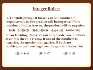 Integer Rules:
1. For Multiplying : If there is an odd number of
negative values, the product will be negative. If the
number of values is even, the product will be negative:
3(-5) 3(-5)(-2) 3(-5)(-2)(-3)
2. For Dividing : Since we can only divide two numbers
at a time, the rule is easy: If one of the numbers is
negative, the quotient is negative. If both are
positive, or both are negative, the quotient is positive.
-28 ÷ (-4) 35 ÷ -7 -25 ÷ -5
-4ab•(-6) (-4)(-2)(8r)
 