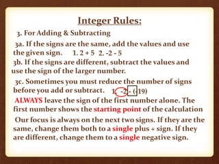 Integer Rules:
3. For Adding & Subtracting
3a. If the signs are the same, add the values and use
the given sign.
3b. If the signs are different, subtract the values and
use the sign of the larger number.
3c. Sometimes you must reduce the number of signs
before you add or subtract. 1. -2 - (-19)
ALWAYS leave the sign of the first number alone. The
first number shows the starting point of the calculation
Our focus is always on the next two signs. If they are the
same, change them both to a single plus + sign. If they
are different, change them to a single negative sign.
1. 2 + 5 2. -2 - 5
 