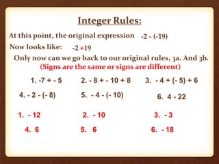 Integer Rules:
At this point, the original expression -2 - (-19)
Now looks like: -2 +19
Only now can we go back to our original rules, 3a. And 3b.
(Signs are the same or signs are different)
1. -7 + - 5 2. - 8 + - 10 + 8 3. - 4 + (- 5) + 6
4. - 2 - (- 8) 5. - 4 - (- 10) 6. 4 - 22
1. - 12 2. - 10 3. - 3
4. 6 5. 6 6. - 18
 