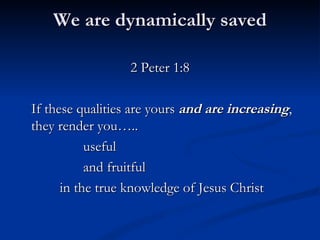 We are dynamically saved 2 Peter 1:8 If these qualities are yours  and are increasing , they render you….. useful  and fruitful    in the true knowledge of Jesus Christ 