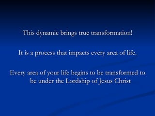 This dynamic brings true transformation! It is a process that impacts every area of life. Every area of your life begins to be transformed to be under the Lordship of Jesus Christ 