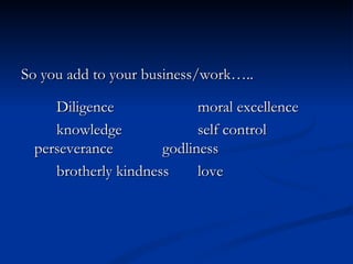 So you add to your business/work….. Diligence moral excellence knowledge self control perseverance godliness brotherly kindness love 