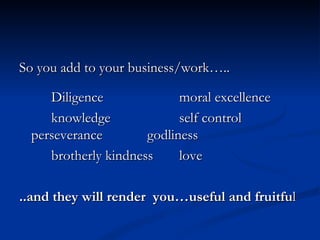 So you add to your business/work….. Diligence moral excellence knowledge self control perseverance godliness brotherly kindness love ..and they will render  you…useful and fruitfu l  
