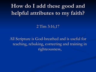 How do I add these good and helpful attributes to my faith? 2 Tim 3:16,17 All Scripture is God-breathed and is useful for teaching, rebuking, correcting and training in righteousness, 