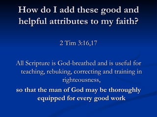 How do I add these good and helpful attributes to my faith? 2 Tim 3:16,17 All Scripture is God-breathed and is useful for teaching, rebuking, correcting and training in righteousness, so that the man of God may be thoroughly equipped for every good work 
