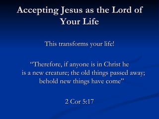 Accepting Jesus as the Lord of Your Life This transforms your life! “ Therefore, if anyone is in Christ he  is a new creature; the old things passed away; behold new things have come”  2 Cor 5:17 