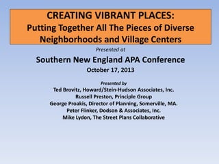 CREATING VIBRANT PLACES:
Putting Together All The Pieces of Diverse
Neighborhoods and Village Centers
Presented at

Southern New England APA Conference
October 17, 2013
Presented by

Ted Brovitz, Howard/Stein-Hudson Associates, Inc.
Russell Preston, Principle Group
George Proakis, Director of Planning, Somerville, MA.
Peter Flinker, Dodson & Associates, Inc.
Mike Lydon, The Street Plans Collaborative

 