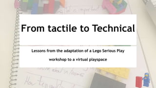 From tactile to Technical
Lessons from the adaptation of a Lego Serious Play
workshop to a virtual playspace
 