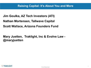 1
Confidential
Raising Capital: It's About You and More
Jim Goulka, AZ Tech Investors (ATI)
Nathan Mortensen, Tallwave Capital
Scott Wallace, Arizona Founders Fund
Mary Juetten, Traklight, Inc & Evolve Law -
@maryjuetten
 