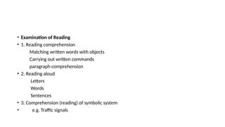 • Examination of Reading
• 1. Reading comprehension
Matching written words with objects
Carrying out written commands
paragraph comprehension
• 2. Reading aloud
Letters
Words
Sentences
• 3. Comprehension (reading) of symbolic system
• e.g. Traffic signals
 