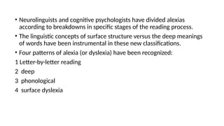 • Neurolinguists and cognitive psychologists have divided alexias
according to breakdowns in specific stages of the reading process.
• The linguistic concepts of surface structure versus the deep meanings
of words have been instrumental in these new classifications.
• Four patterns of alexia (or dyslexia) have been recognized:
1 Letter-by-letter reading
2 deep
3 phonological
4 surface dyslexia
 