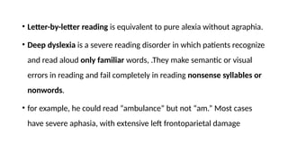 • Letter-by-letter reading is equivalent to pure alexia without agraphia.
• Deep dyslexia is a severe reading disorder in which patients recognize
and read aloud only familiar words, .They make semantic or visual
errors in reading and fail completely in reading nonsense syllables or
nonwords.
• for example, he could read “ambulance” but not “am.” Most cases
have severe aphasia, with extensive left frontoparietal damage
 