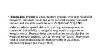 • Phonological dyslexia is similar to deep dyslexia, with poor reading of
nonwords, but single nouns and verbs are read in a nearly normal
fashion, and semantic errors are rare. (SEQUINS AS SEQUENCE )
• surface dyslexia, spared ability to read by grapheme-phoneme
conversion but inability to recognize long words, at a glance, or
irregular words. These patients can read nonsense syllables but not
words of irregular spelling, such as “colonel” or “yacht.” Their errors
tend to be phonological rather than semantic or visual (e.g.,
pronouncing rough and though alike)
 