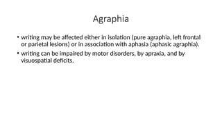 Agraphia
• writing may be affected either in isolation (pure agraphia, left frontal
or parietal lesions) or in association with aphasia (aphasic agraphia).
• writing can be impaired by motor disorders, by apraxia, and by
visuospatial deficits.
 