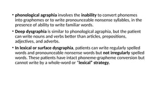 • phonological agraphia involves the inability to convert phonemes
into graphemes or to write pronounceable nonsense syllables, in the
presence of ability to write familiar words.
• Deep dysgraphia is similar to phonological agraphia, but the patient
can write nouns and verbs better than articles, prepositions,
adjectives, and adverbs.
• In lexical or surface dysgraphia, patients can write regularly spelled
words and pronounceable nonsense words but not irregularly spelled
words. These patients have intact phoneme-grapheme conversion but
cannot write by a whole-word or “lexical” strategy.
 