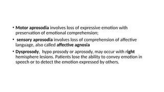 • Motor aprosodia involves loss of expressive emotion with
preservation of emotional comprehension;
• sensory aprosodia involves loss of comprehension of affective
language, also called affective agnosia
• Dysprosody, hypo prosody or aprosody, may occur with right
hemisphere lesions. Patients lose the ability to convey emotion in
speech or to detect the emotion expressed by others.
 