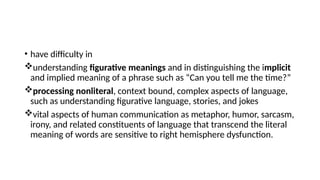 • have difficulty in
understanding figurative meanings and in distinguishing the implicit
and implied meaning of a phrase such as “Can you tell me the time?”
processing nonliteral, context bound, complex aspects of language,
such as understanding figurative language, stories, and jokes
vital aspects of human communication as metaphor, humor, sarcasm,
irony, and related constituents of language that transcend the literal
meaning of words are sensitive to right hemisphere dysfunction.
 