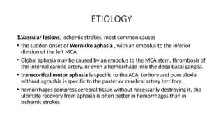 ETIOLOGY
1.Vascular lesions, ischemic strokes, most common causes
• the sudden onset of Wernicke aphasia , with an embolus to the inferior
division of the left MCA
• Global aphasia may be caused by an embolus to the MCA stem, thrombosis of
the internal carotid artery, or even a hemorrhage into the deep basal ganglia.
• transcortical motor aphasia is specific to the ACA teritory and pure alexia
without agraphia is specific to the posterior cerebral artery territory.
• hemorrhages compress cerebral tissue without necessarily destroying it, the
ultimate recovery from aphasia is often better in hemorrhages than in
ischemic strokes
 