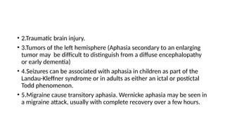 • 2.Traumatic brain injury.
• 3.Tumors of the left hemisphere (Aphasia secondary to an enlarging
tumor may be difficult to distinguish from a diffuse encephalopathy
or early dementia)
• 4.Seizures can be associated with aphasia in children as part of the
Landau-Kleffner syndrome or in adults as either an ictal or postictal
Todd phenomenon.
• 5.Migraine cause transitory aphasia. Wernicke aphasia may be seen in
a migraine attack, usually with complete recovery over a few hours.
 