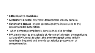 • 8.Degenrative conditions:
• Alzheimer’s disease: resembles transcortical sensory aphasia,
• Parkinson’s disease : motor speech abnormalities related to the
extrapyramidal dysfunction.
• When dementia complicates, aphasia may also develop.
• PPA : In contrast to the aphasia of Alzheimer’s disease, the non fluent
variant of PPA tends to affect the anterior speech areas initially,
resulting in impaired and anomia but relative preservation of
comprehension.
 