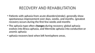 RECOVERY AND REHABILITATION
• Patients with aphasia from acute disorders(stroke), generally show
spontaneous improvement over days, weeks, and months. (greatest
recovery occurs during the first few weeks and months
• The aphasia type often changes during recovery: global aphasia
evolves into Broca aphasia, and Wernicke aphasia into conduction or
anomic aphasia
• aphasia recovers best when left hemisphere areas.
 