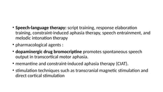• Speech-language therapy: script training, response elaboration
training, constraint-induced aphasia therapy, speech entrainment, and
melodic intonation therapy
• pharmacological agents :
• dopaminergic drug bromocriptine promotes spontaneous speech
output in transcortical motor aphasia.
• memantine and constraint-induced aphasia therapy (CIAT).
• stimulation techniques such as transcranial magnetic stimulation and
direct cortical stimulation
 