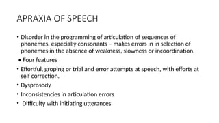 APRAXIA OF SPEECH
• Disorder in the programming of articulation of sequences of
phonemes, especially consonants – makes errors in in selection of
phonemes in the absence of weakness, slowness or incoordination.
• Four features
• Effortful, groping or trial and error attempts at speech, with efforts at
self correction.
• Dysprosody
• Inconsistencies in articulation errors
• Difficulty with initiating utterances
 