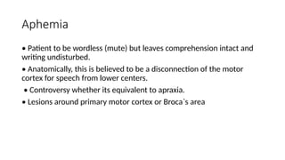 Aphemia
• Patient to be wordless (mute) but leaves comprehension intact and
writing undisturbed.
• Anatomically, this is believed to be a disconnection of the motor
cortex for speech from lower centers.
• Controversy whether its equivalent to apraxia.
• Lesions around primary motor cortex or Broca`s area
 