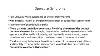 Opercular Syndrome
• Foix-Chavany-Marie syndrome or cheiro-oral syndrome
• with bilateral lesions of the peri sylvian cortex or subcortical connections
• severe form of pseudobulbar palsy
• These patients can follow commands involving the extremities but not
the cranial nerves; for example, they may be unable to open or close their
eyes or mouth or smile voluntarily, yet they smile when amused, yawn
spontaneously, and even utter cries in response to emotional stimuli.
• The discrepancy between automatic activation of the cranial musculature
and inability to perform the same actions voluntarily has been called an
“automatic-voluntary dissociation.”
 