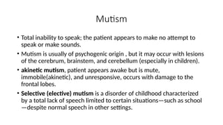 Mutism
• Total inability to speak; the patient appears to make no attempt to
speak or make sounds.
• Mutism is usually of psychogenic origin , but it may occur with lesions
of the cerebrum, brainstem, and cerebellum (especially in children).
• akinetic mutism, patient appears awake but is mute,
immobile(akinetic), and unresponsive, occurs with damage to the
frontal lobes.
• Selective (elective) mutism is a disorder of childhood characterized
by a total lack of speech limited to certain situations—such as school
—despite normal speech in other settings.
 