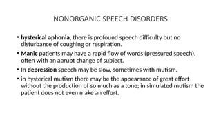 NONORGANIC SPEECH DISORDERS
• hysterical aphonia, there is profound speech difficulty but no
disturbance of coughing or respiration.
• Manic patients may have a rapid flow of words (pressured speech),
often with an abrupt change of subject.
• In depression speech may be slow, sometimes with mutism.
• in hysterical mutism there may be the appearance of great effort
without the production of so much as a tone; in simulated mutism the
patient does not even make an effort.
 
