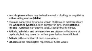 • In schizophrenia there may be hesitancy with blocking, or negativism
with resulting mutism (alalia).
• common nonorganic dysphonia seen in children and adolescents are
the whispering syndrome, seen primarily in girls, and mutational
falsetto (hysterical high-pitched voice), seen primarily in boys.
• Palilalia, echolalia, and perseveration are often manifestations of
psychosis, but they can occur with organic lesions(frontal lobes).
• Palilalia is the repetition of one’s own speech.
• Echolalia is the meaningless repetition of heard words.
 