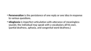 • Perseveration is the persistence of one reply or one idea in response
to various questions.
• Idioglossia is imperfect articulation with utterance of meaningless
sounds; the individual may speak with a vocabulary all his own.
(partial deafness, aphasia, and congenital word deafness.)
 