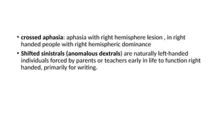 • crossed aphasia: aphasia with right hemisphere lesion , in right
handed people with right hemispheric dominance
• Shifted sinistrals (anomalous dextrals) are naturally left-handed
individuals forced by parents or teachers early in life to function right
handed, primarily for writing.
 
