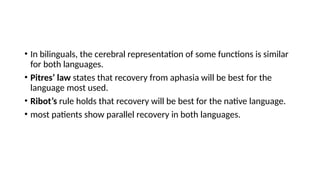• In bilinguals, the cerebral representation of some functions is similar
for both languages.
• Pitres’ law states that recovery from aphasia will be best for the
language most used.
• Ribot’s rule holds that recovery will be best for the native language.
• most patients show parallel recovery in both languages.
 