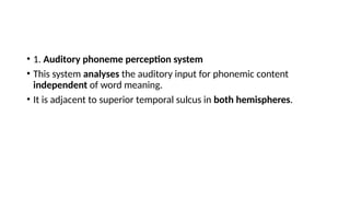 • 1. Auditory phoneme perception system
• This system analyses the auditory input for phonemic content
independent of word meaning.
• It is adjacent to superior temporal sulcus in both hemispheres.
 