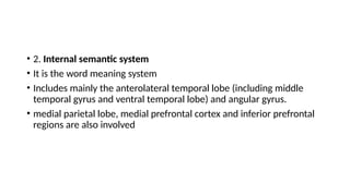 • 2. Internal semantic system
• It is the word meaning system
• Includes mainly the anterolateral temporal lobe (including middle
temporal gyrus and ventral temporal lobe) and angular gyrus.
• medial parietal lobe, medial prefrontal cortex and inferior prefrontal
regions are also involved
 