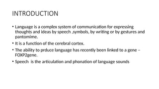INTRODUCTION
• Language is a complex system of communication for expressing
thoughts and ideas by speech ,symbols, by writing or by gestures and
pantomime.
• It is a function of the cerebral cortex.
• The ability to prduce language has recently been linked to a gene –
FOXP2gene.
• Speech is the articulation and phonation of language sounds
 