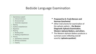Bedside Language Examination
 Proposed by D. Frank Benson and
Norman Geschwind
 Other instruments for examination of
the aphasic patient, : the Boston
Diagnostic Aphasia Examination,
Western Aphasia Battery, and others.
 The Western Aphasia Battery produces a
summary score reflecting overall
severity (aphasia quotient)
 