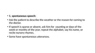 • 1. spontaneous speech:
• Ask the patient to describe the weather or the reason for coming to
the doctor.
• If speech is sparse or absent, ask him for counting or days of the
week or months of the year, repeat the alphabet, say his name, or
recite nursery rhymes.
• Some have spontaneous utterances.
 