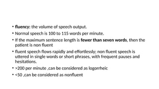 • fluency: the volume of speech output.
• Normal speech is 100 to 115 words per minute.
• If the maximum sentence length is fewer than seven words, then the
patient is non fluent
• fluent speech flows rapidly and effortlessly; non fluent speech is
uttered in single words or short phrases, with frequent pauses and
hesitations.
• >200 per minute ,can be considered as logorrheic
• <50 ,can be considered as nonfluent
 