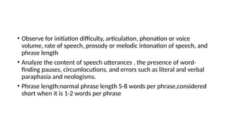 • Observe for initiation difficulty, articulation, phonation or voice
volume, rate of speech, prosody or melodic intonation of speech, and
phrase length
• Analyze the content of speech utterances , the presence of word-
finding pauses, circumlocutions, and errors such as literal and verbal
paraphasia and neologisms.
• Phrase length:normal phrase length 5-8 words per phrase,considered
short when it is 1-2 words per phrase
 
