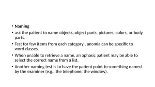 • Naming
• ask the patient to name objects, object parts, pictures, colors, or body
parts.
• Test for few items from each category , anomia can be specific to
word classes.
• When unable to retrieve a name, an aphasic patient may be able to
select the correct name from a list.
• Another naming test is to have the patient point to something named
by the examiner (e.g., the telephone, the window).
 