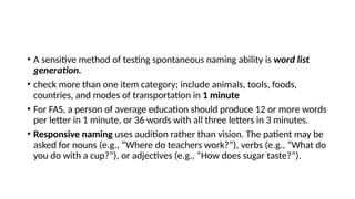 • A sensitive method of testing spontaneous naming ability is word list
generation.
• check more than one item category; include animals, tools, foods,
countries, and modes of transportation in 1 minute
• For FAS, a person of average education should produce 12 or more words
per letter in 1 minute, or 36 words with all three letters in 3 minutes.
• Responsive naming uses audition rather than vision. The patient may be
asked for nouns (e.g., “Where do teachers work?”), verbs (e.g., “What do
you do with a cup?”), or adjectives (e.g., “How does sugar taste?”).
 