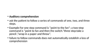• Auditory comprehension
• ask the patient to follow a series of commands of one, two, and three
steps.
• Example For one step command is “point to the fan”; a two-step
command is “point to fan and then the switch.”three step:take a
pencil ,”wrap in a paper and throw”.
• failure to follow commands does not automatically establish a loss of
comprehension
 