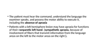 • The patient must hear the command, understand the language the
examiner speaks, and possess the motor ability to execute it,
including the absence of apraxia
• Patients with a left hemisphere lesion may have apraxia for functions
of their nonparetic left hand. (sympathetic apraxia, because of
involvement of fibers that transmit information from the language
areas on the left to the motor areas on the right ).
 