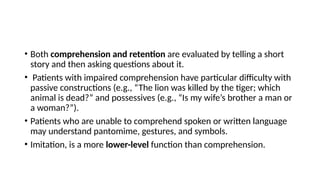 • Both comprehension and retention are evaluated by telling a short
story and then asking questions about it.
• Patients with impaired comprehension have particular difficulty with
passive constructions (e.g., “The lion was killed by the tiger; which
animal is dead?” and possessives (e.g., “Is my wife’s brother a man or
a woman?”).
• Patients who are unable to comprehend spoken or written language
may understand pantomime, gestures, and symbols.
• Imitation, is a more lower-level function than comprehension.
 