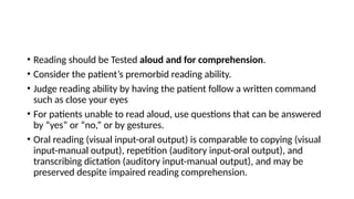 • Reading should be Tested aloud and for comprehension.
• Consider the patient’s premorbid reading ability.
• Judge reading ability by having the patient follow a written command
such as close your eyes
• For patients unable to read aloud, use questions that can be answered
by “yes” or “no,” or by gestures.
• Oral reading (visual input-oral output) is comparable to copying (visual
input-manual output), repetition (auditory input-oral output), and
transcribing dictation (auditory input-manual output), and may be
preserved despite impaired reading comprehension.
 