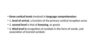 • three cortical levels involved in language comprehension:
• 1. level of arrival, a function of the primary cortical reception areas
• 2. second level is that of knowing, or gnosis
• 3. third level is recognition of symbols in the form of words, and
association of learned symbols
 